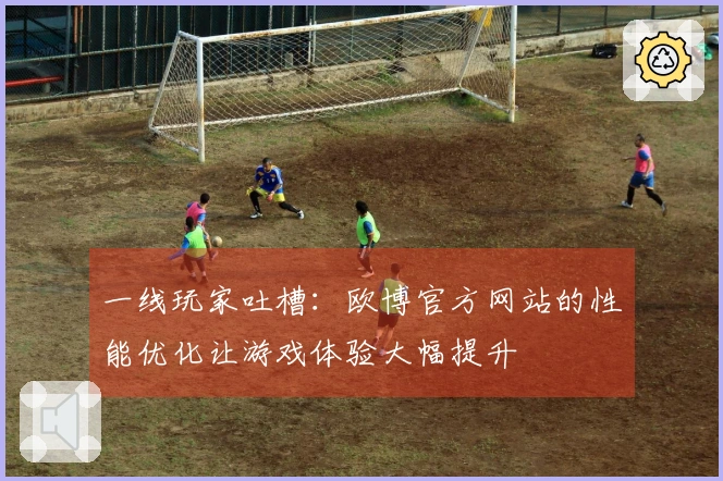 一线玩家吐槽：欧博官方网站的性能优化让游戏体验大幅提升