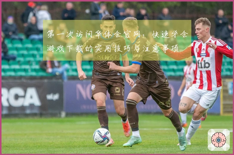 第一次访问华体会官网，快速学会游戏下载的实用技巧与注意事项