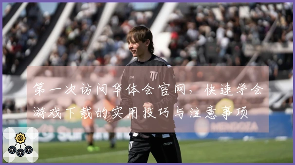 第一次访问华体会官网，快速学会游戏下载的实用技巧与注意事项