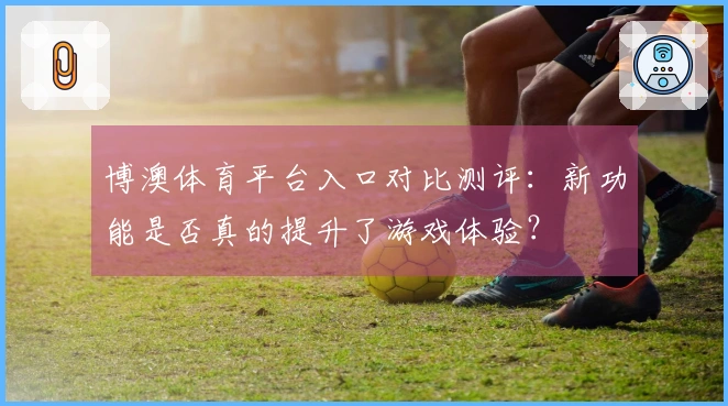 博澳体育平台入口对比测评：新功能是否真的提升了游戏体验？